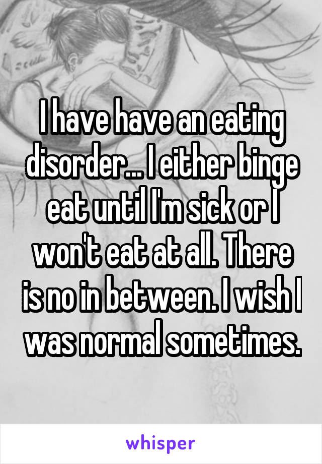 I have have an eating disorder... I either binge eat until I'm sick or I won't eat at all. There is no in between. I wish I was normal sometimes.