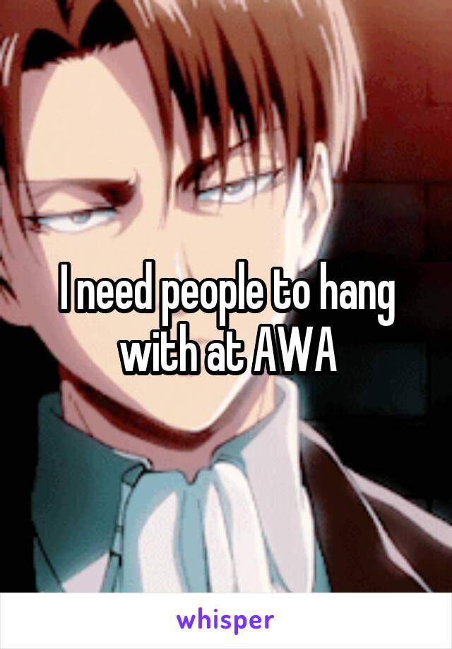 I need people to hang with at AWA