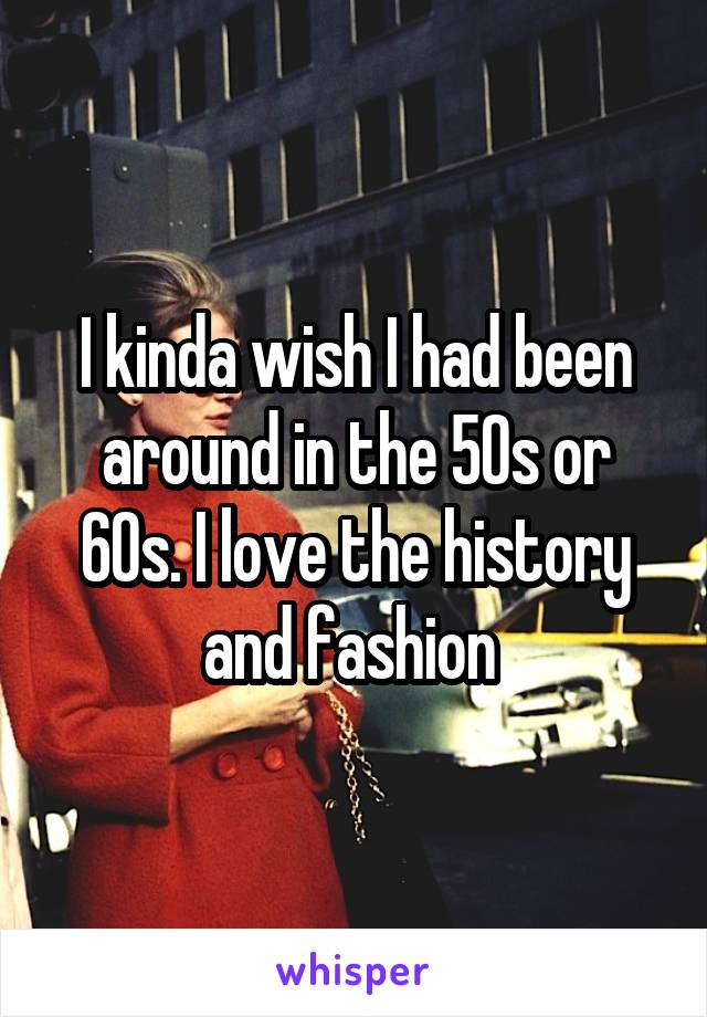 I kinda wish I had been around in the 50s or 60s. I love the history and fashion 