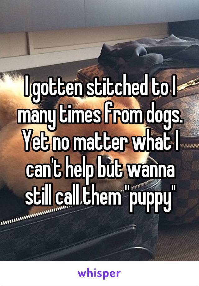 I gotten stitched to I many times from dogs. Yet no matter what I can't help but wanna still call them "puppy"