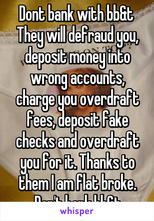 Dont bank with bb&t 
They will defraud you, deposit money into wrong accounts, charge you overdraft fees, deposit fake checks and overdraft you for it. Thanks to them I am flat broke. Don't bank bb&t