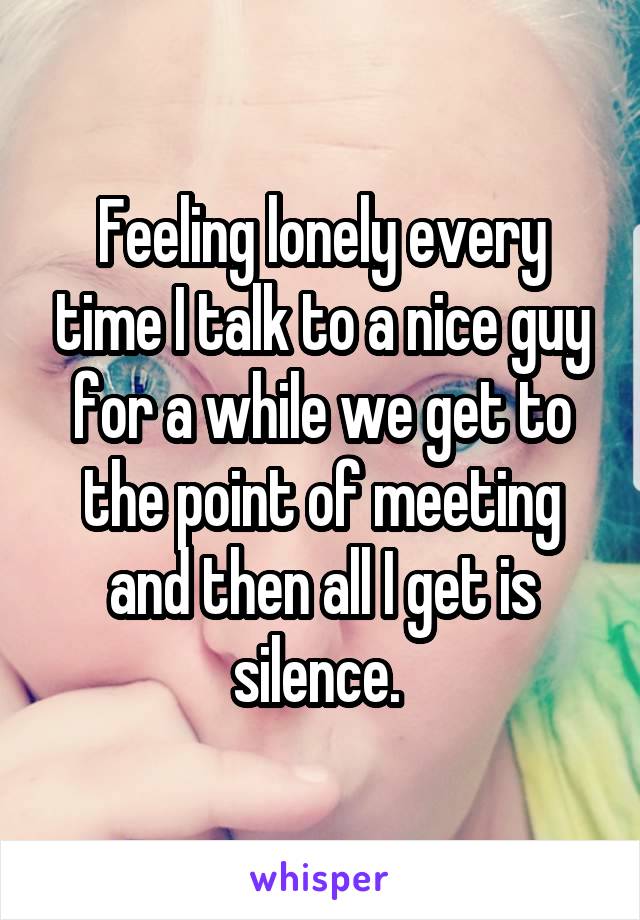 Feeling lonely every time I talk to a nice guy for a while we get to the point of meeting and then all I get is silence. 