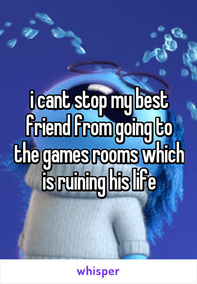 i cant stop my best friend from going to the games rooms which is ruining his life