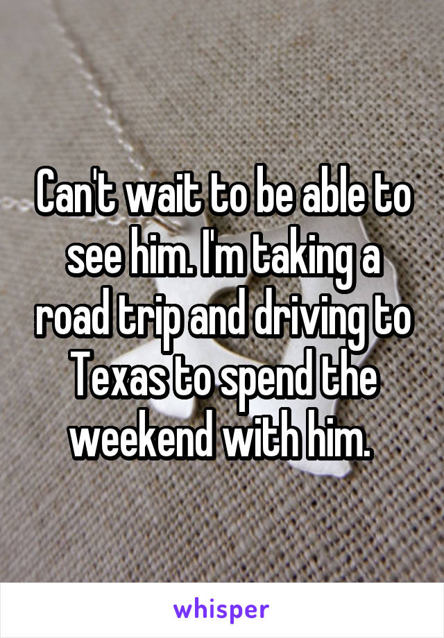 Can't wait to be able to see him. I'm taking a road trip and driving to Texas to spend the weekend with him. 