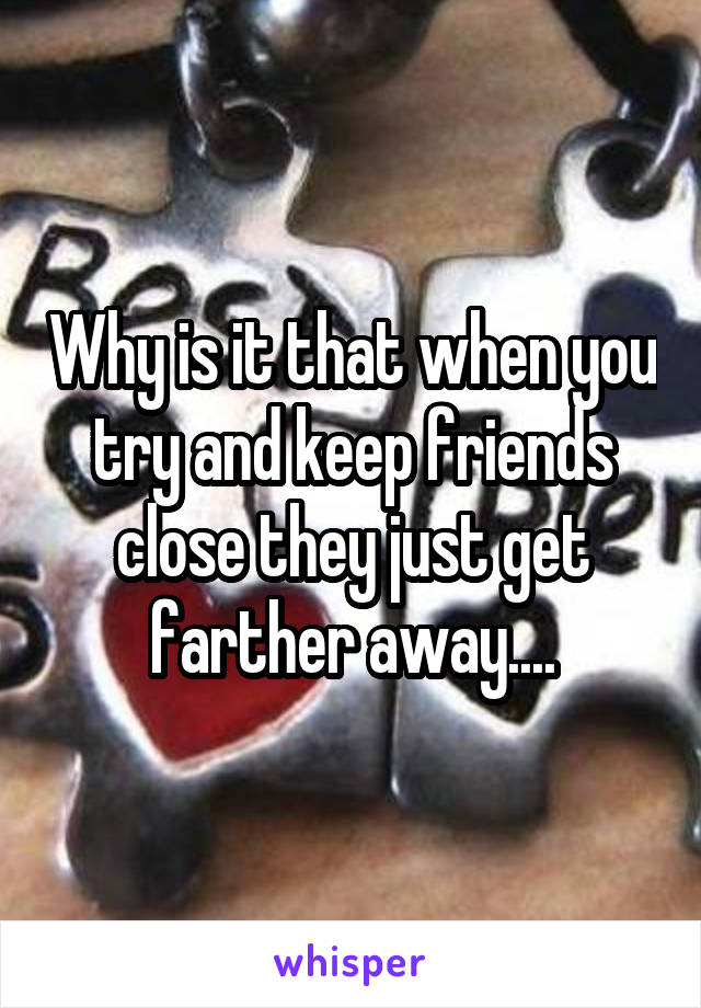 Why is it that when you try and keep friends close they just get farther away....