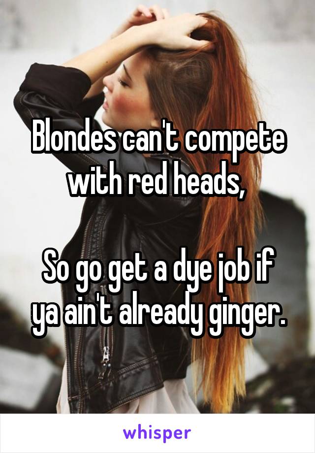 Blondes can't compete with red heads, 

So go get a dye job if ya ain't already ginger.