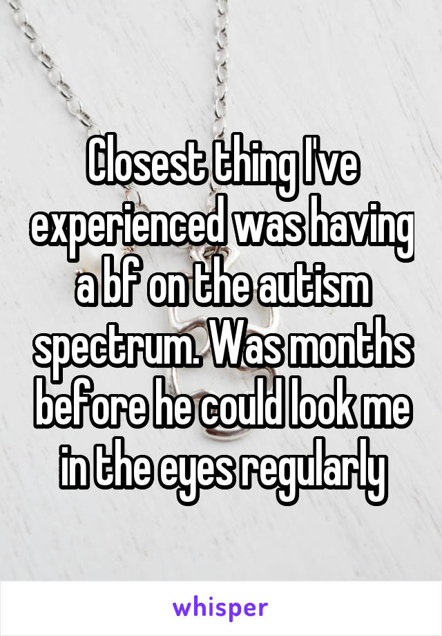 Closest thing I've experienced was having a bf on the autism spectrum. Was months before he could look me in the eyes regularly