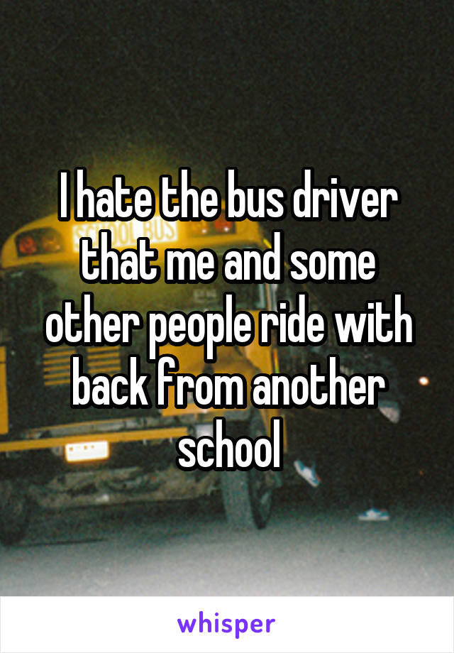 I hate the bus driver that me and some other people ride with back from another school