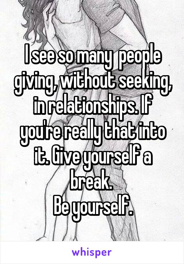 I see so many  people giving, without seeking, in relationships. If you're really that into it. Give yourself a break. 
Be yourself.