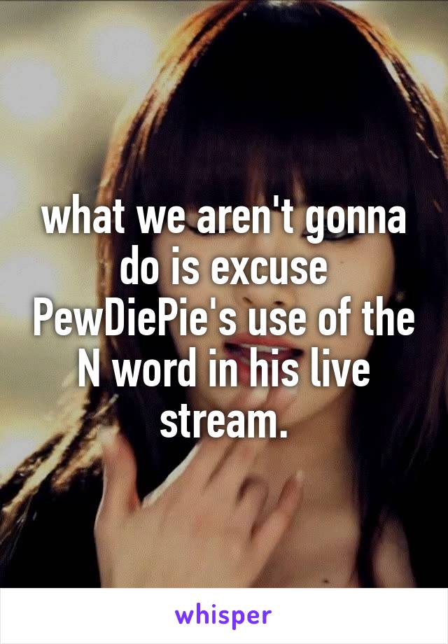 what we aren't gonna do is excuse PewDiePie's use of the N word in his live stream.