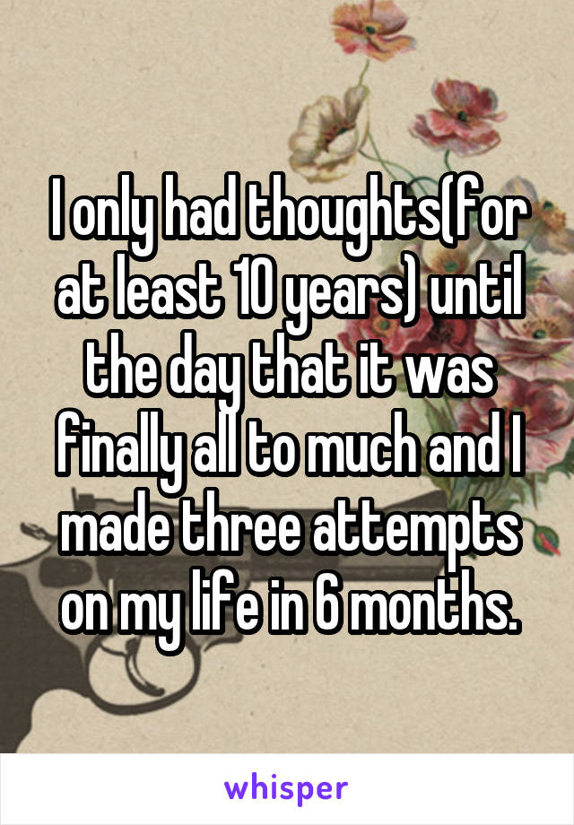 I only had thoughts(for at least 10 years) until the day that it was finally all to much and I made three attempts on my life in 6 months.