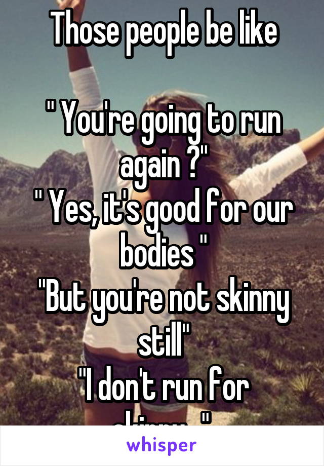 Those people be like

" You're going to run again ?"
" Yes, it's good for our bodies "
"But you're not skinny still"
"I don't run for skinny..." 