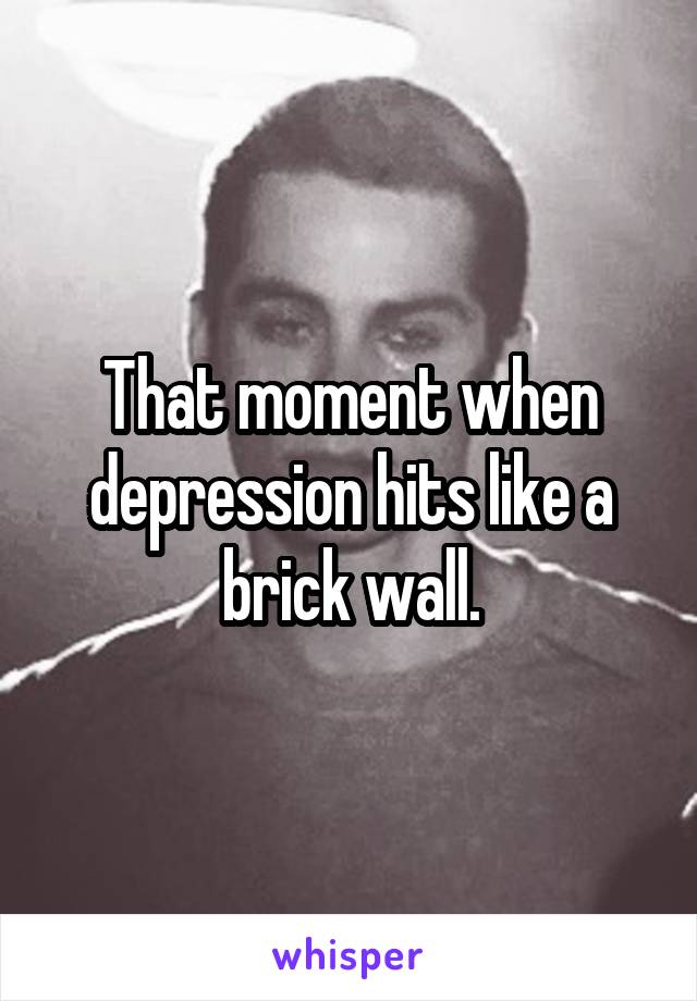 That moment when depression hits like a brick wall.