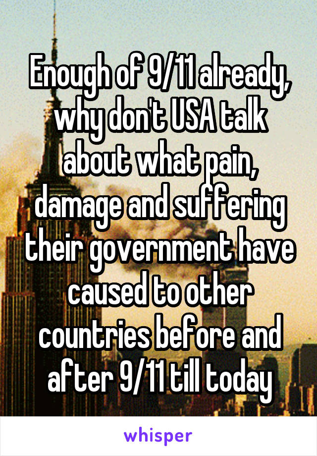 Enough of 9/11 already, why don't USA talk about what pain, damage and suffering their government have caused to other countries before and after 9/11 till today