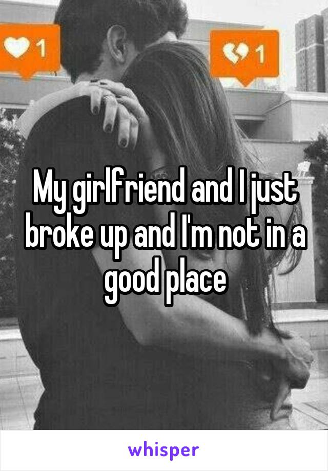 My girlfriend and I just broke up and I'm not in a good place