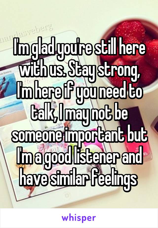 I'm glad you're still here with us. Stay strong, I'm here if you need to talk, I may not be someone important but I'm a good listener and have similar feelings 