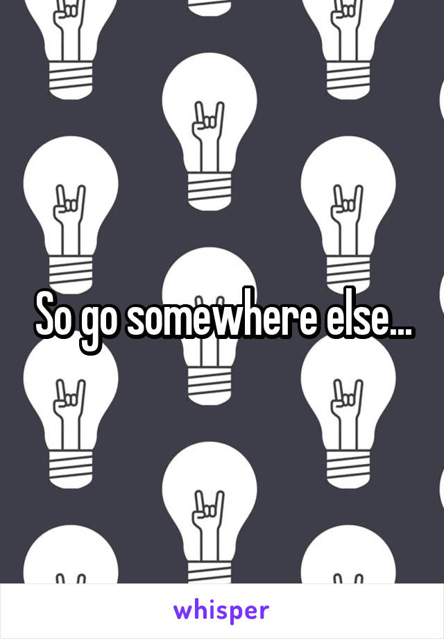 So go somewhere else...