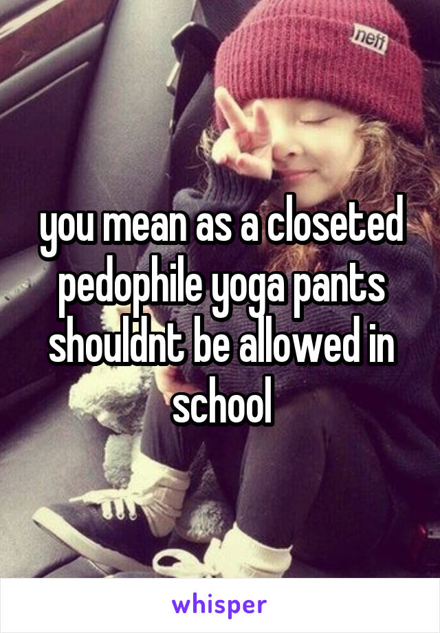 you mean as a closeted pedophile yoga pants shouldnt be allowed in school