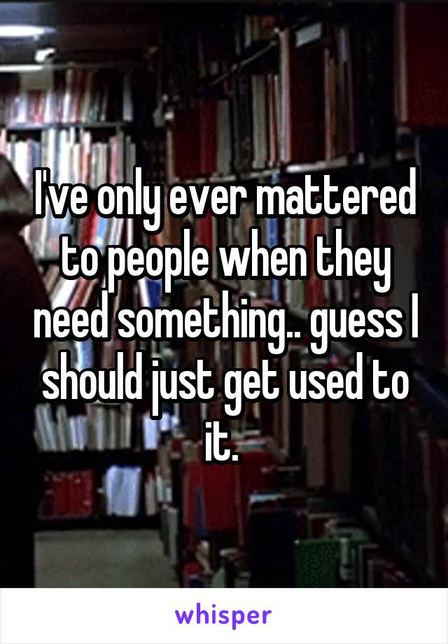 I've only ever mattered to people when they need something.. guess I should just get used to it. 