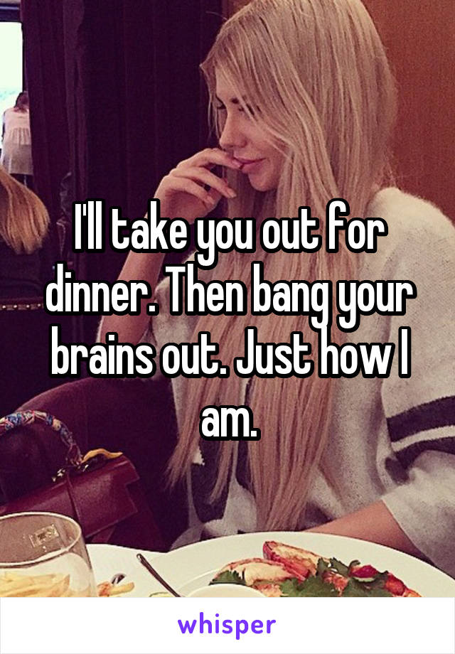 I'll take you out for dinner. Then bang your brains out. Just how I am.