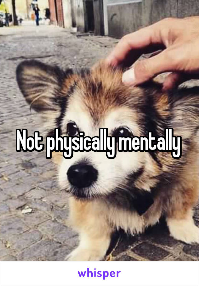 Not physically mentally 