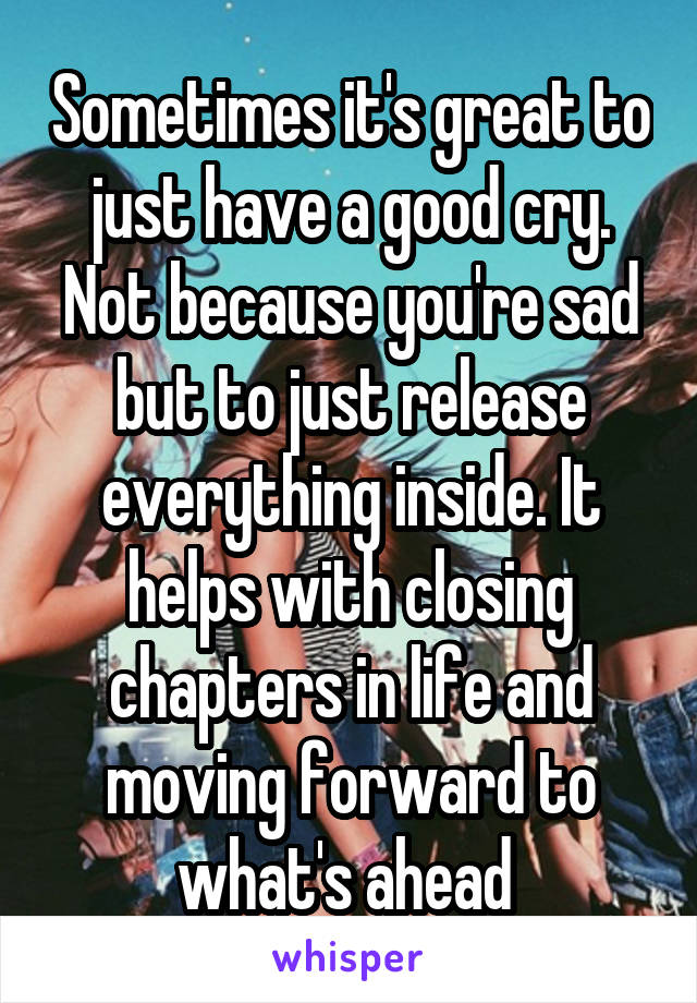 Sometimes it's great to just have a good cry. Not because you're sad but to just release everything inside. It helps with closing chapters in life and moving forward to what's ahead 