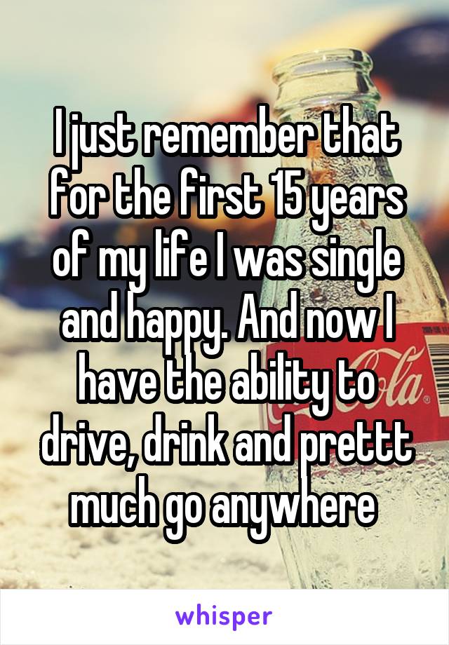 I just remember that for the first 15 years of my life I was single and happy. And now I have the ability to drive, drink and prettt much go anywhere 