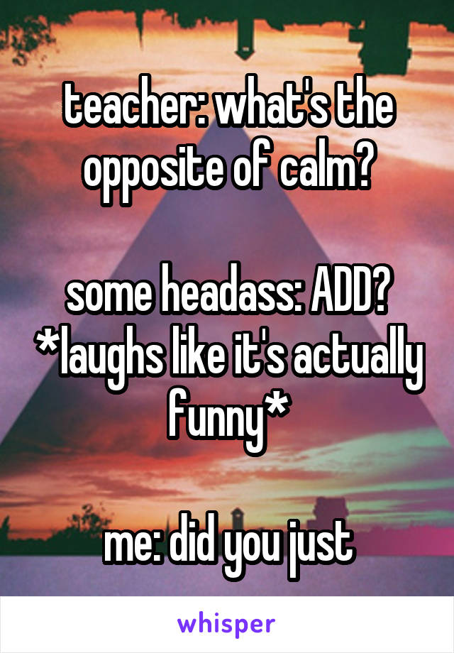 teacher: what's the opposite of calm?

some headass: ADD? *laughs like it's actually funny*

me: did you just