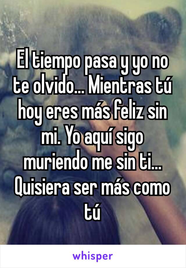 El tiempo pasa y yo no te olvido... Mientras tú hoy eres más feliz sin mi. Yo aquí sigo muriendo me sin ti... Quisiera ser más como tú