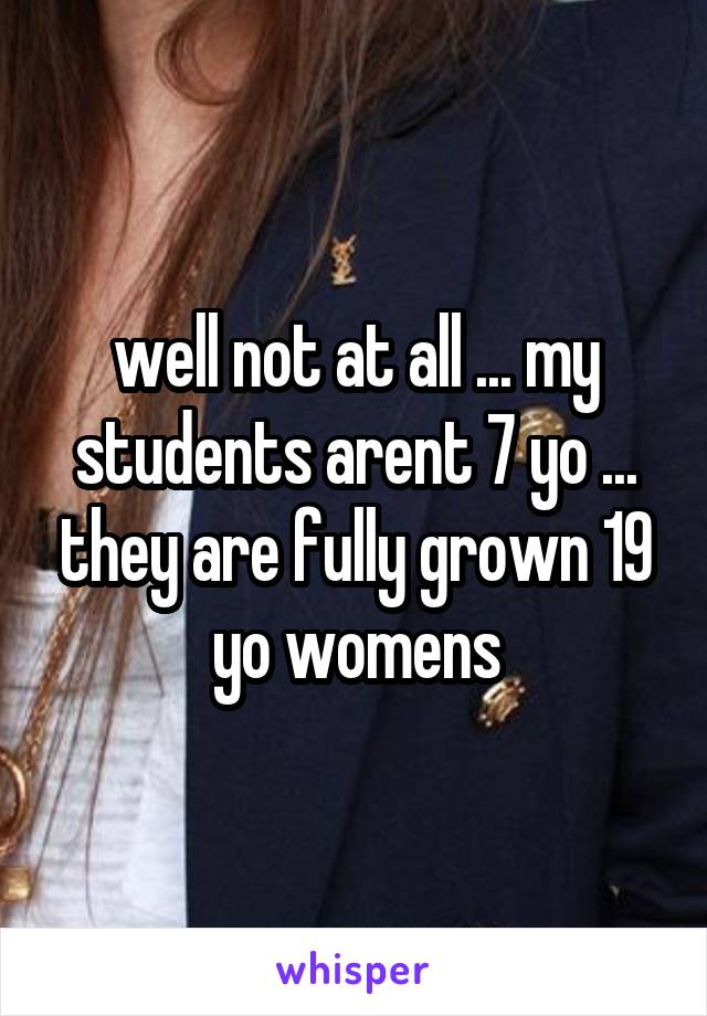 well not at all ... my students arent 7 yo ... they are fully grown 19 yo womens