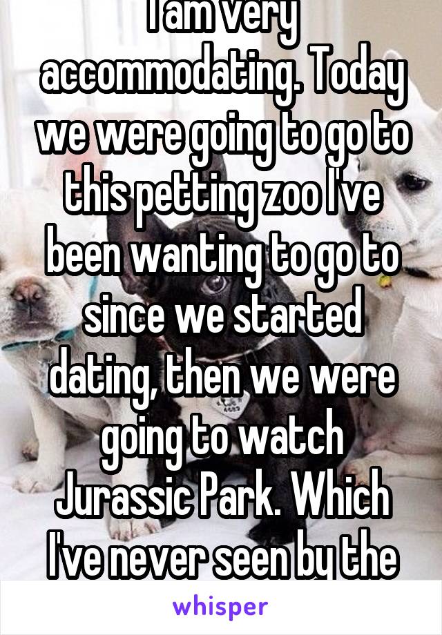 I am very accommodating. Today we were going to go to this petting zoo I've been wanting to go to since we started dating, then we were going to watch Jurassic Park. Which I've never seen by the way 