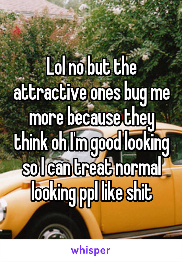 Lol no but the attractive ones bug me more because they think oh I'm good looking so I can treat normal looking ppl like shit