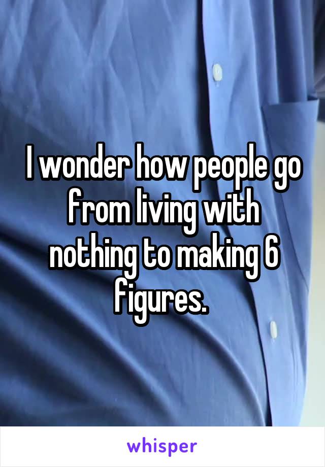 I wonder how people go from living with nothing to making 6 figures. 