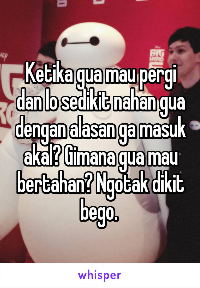 Ketika gua mau pergi dan lo sedikit nahan gua dengan alasan ga masuk akal? Gimana gua mau bertahan? Ngotak dikit bego. 