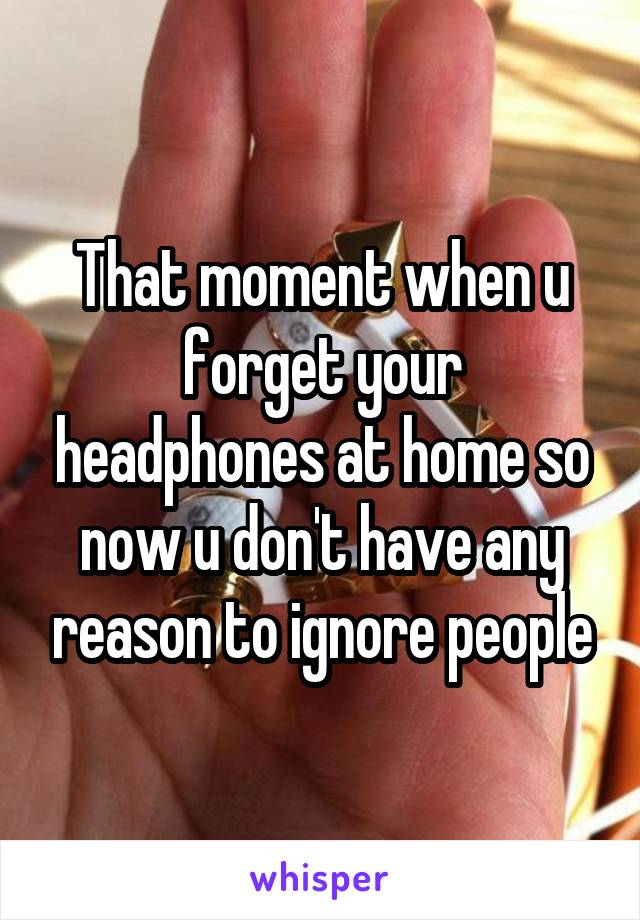 That moment when u forget your headphones at home so now u don't have any reason to ignore people