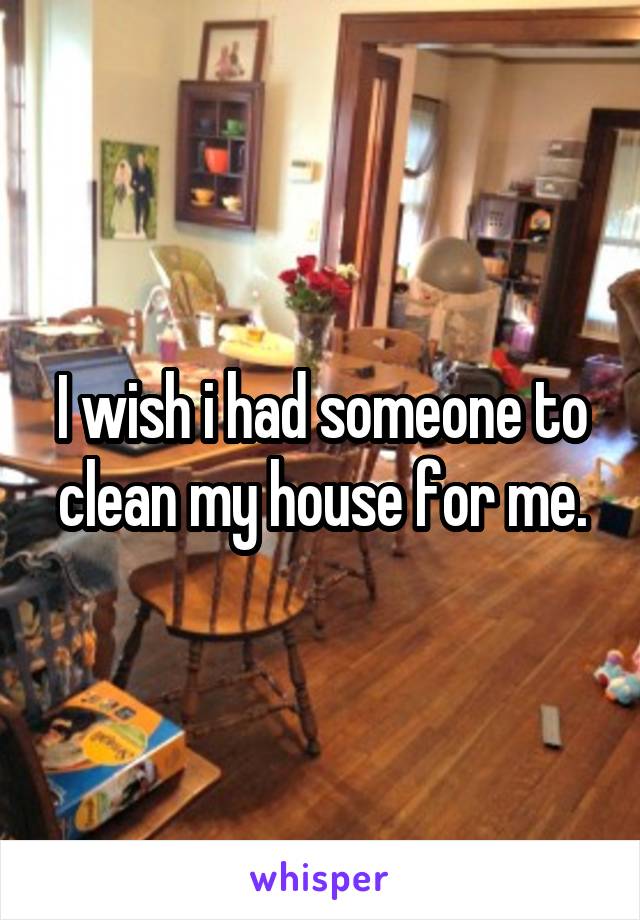 I wish i had someone to clean my house for me.