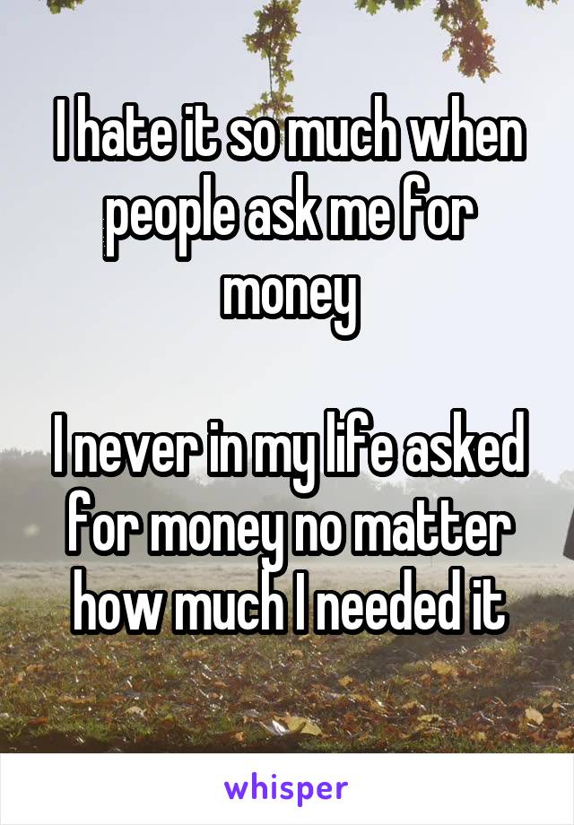 I hate it so much when people ask me for money

I never in my life asked for money no matter how much I needed it
