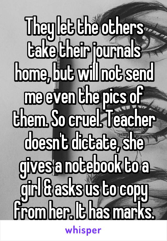 They let the others take their journals home, but will not send me even the pics of them. So cruel. Teacher doesn't dictate, she gives a notebook to a girl & asks us to copy from her. It has marks.