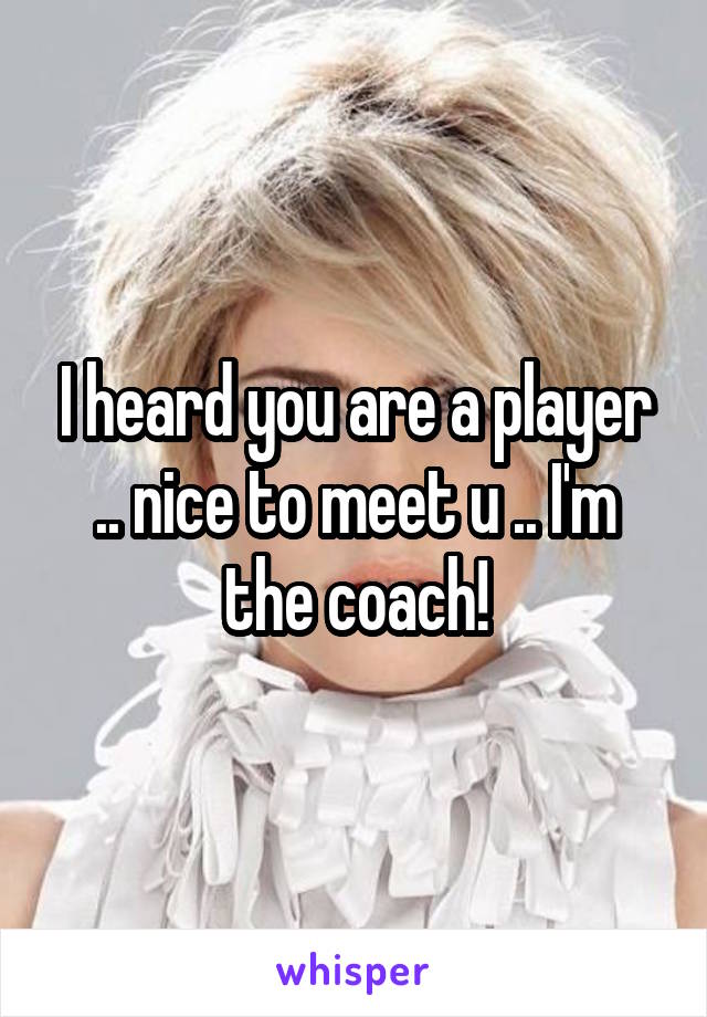 I heard you are a player .. nice to meet u .. I'm the coach!