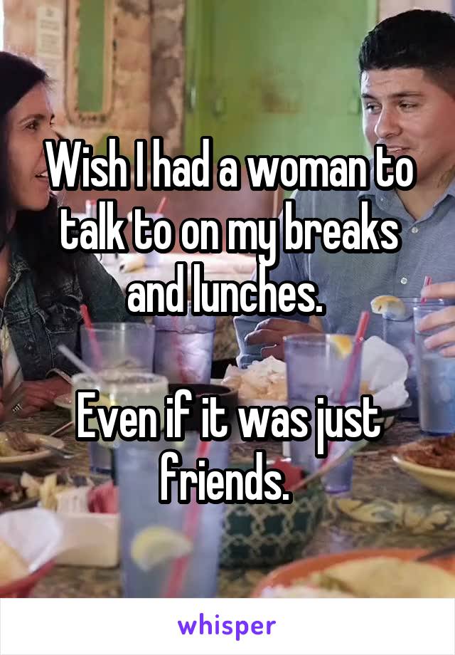 Wish I had a woman to talk to on my breaks and lunches. 

Even if it was just friends. 