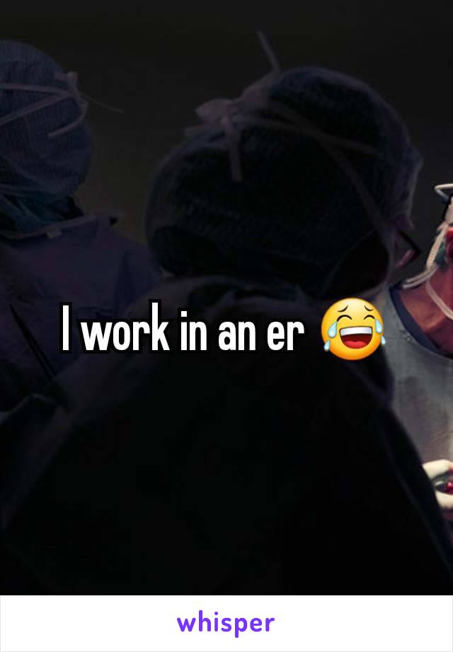 I work in an er 😂