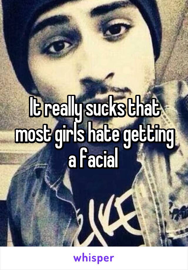 It really sucks that most girls hate getting a facial 