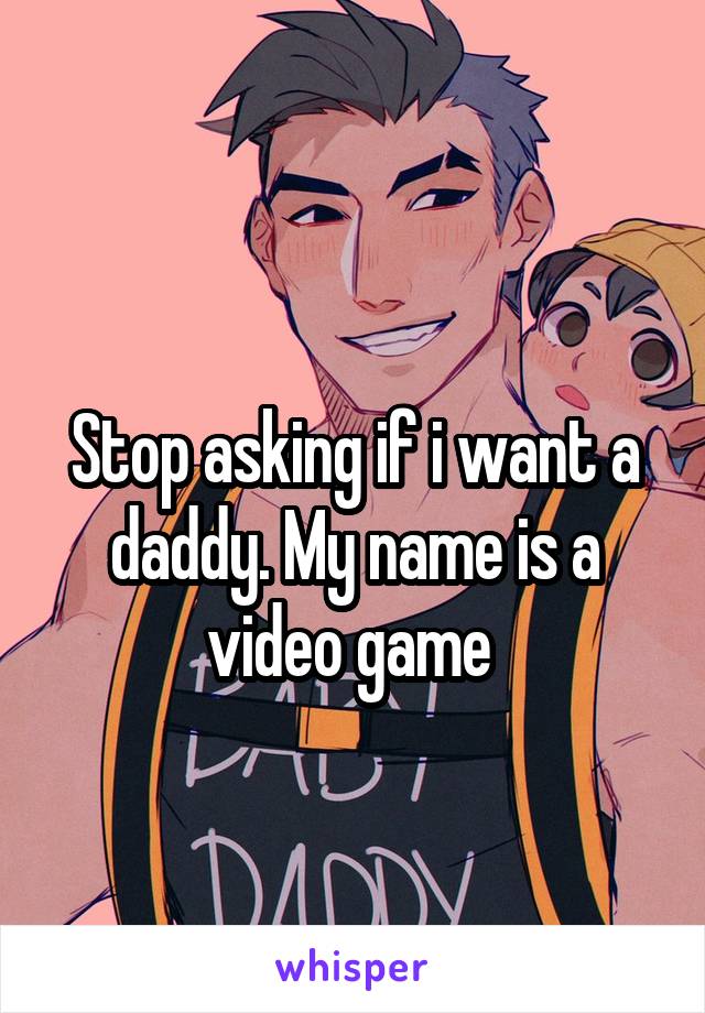 
Stop asking if i want a daddy. My name is a video game 