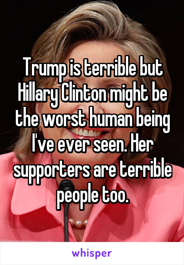 Trump is terrible but Hillary Clinton might be the worst human being I've ever seen. Her supporters are terrible people too.