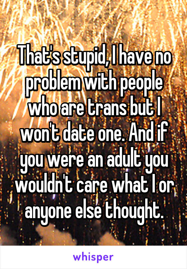 That's stupid, I have no problem with people who are trans but I won't date one. And if you were an adult you wouldn't care what I or anyone else thought.