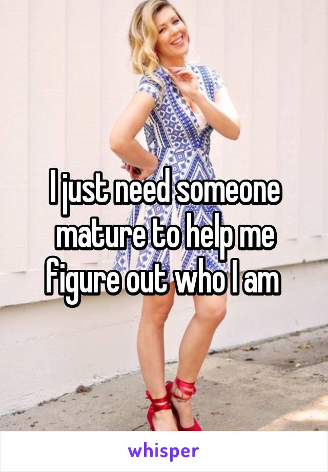 I just need someone mature to help me figure out who I am 