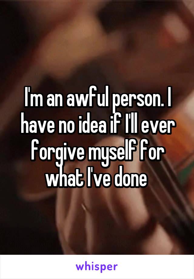 I'm an awful person. I have no idea if I'll ever forgive myself for what I've done 