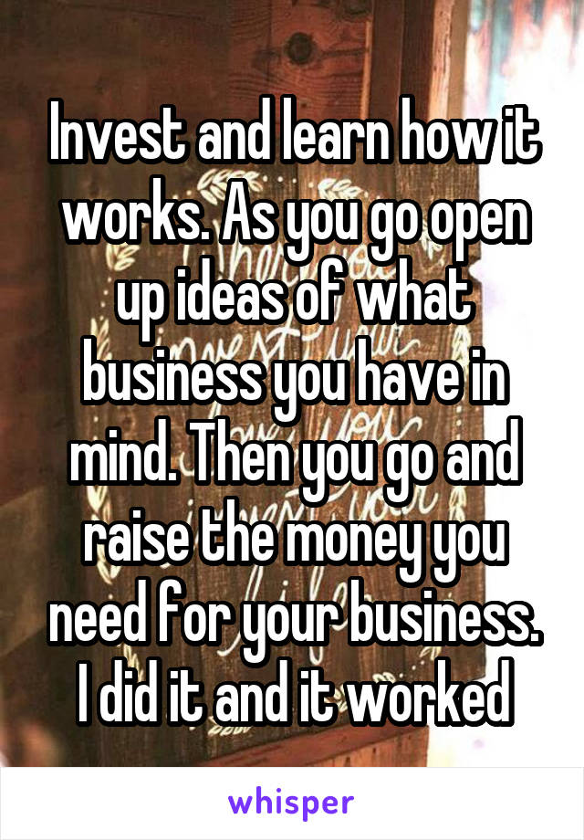 Invest and learn how it works. As you go open up ideas of what business you have in mind. Then you go and raise the money you need for your business. I did it and it worked