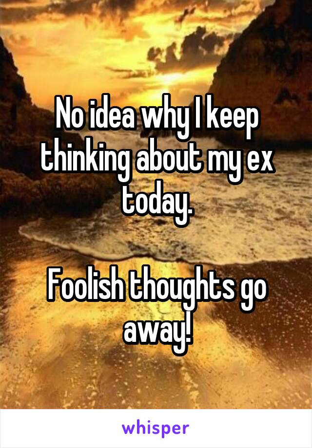 No idea why I keep thinking about my ex today.

Foolish thoughts go away!