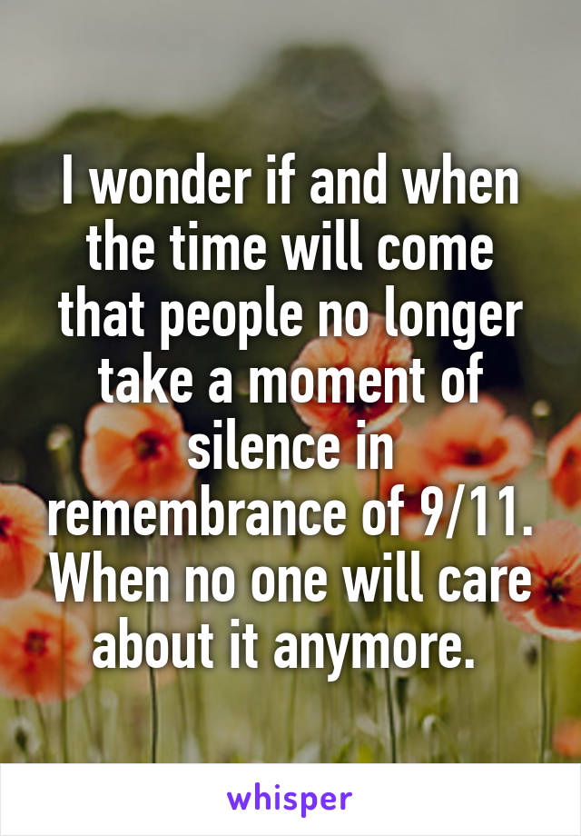 I wonder if and when the time will come that people no longer take a moment of silence in remembrance of 9/11. When no one will care about it anymore. 